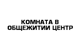 КОМНАТА В ОБЩЕЖИТИИ ЦЕНТР